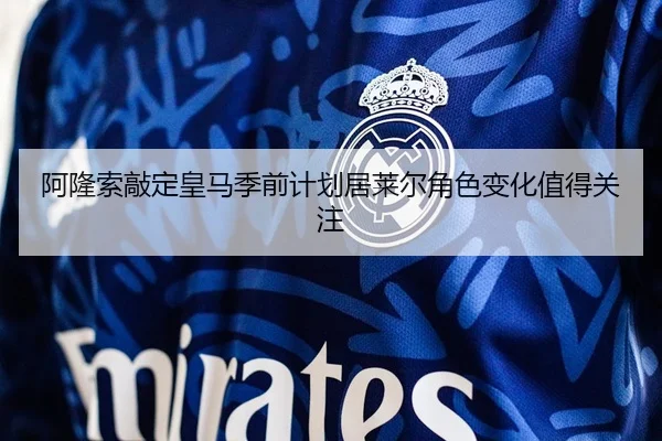 阿隆索敲定皇马季前计划居莱尔角色变化值得关注